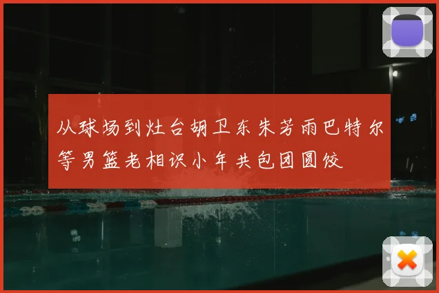 从球场到灶台胡卫东朱芳雨巴特尔等男篮老相识小年共包团圆饺