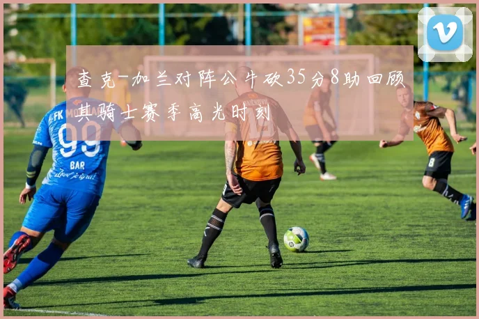 查克-加兰对阵公牛砍35分8助回顾其骑士赛季高光时刻