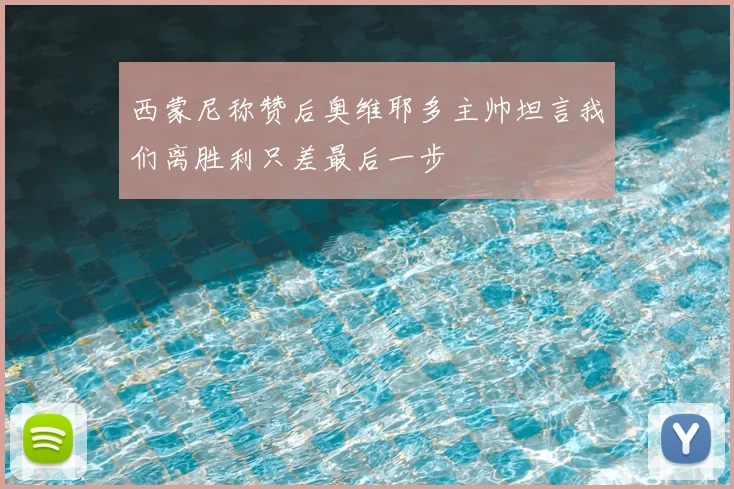 西蒙尼称赞后奥维耶多主帅坦言我们离胜利只差最后一步