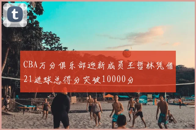 CBA万分俱乐部迎新成员王哲林凭借21进球总得分突破10000分