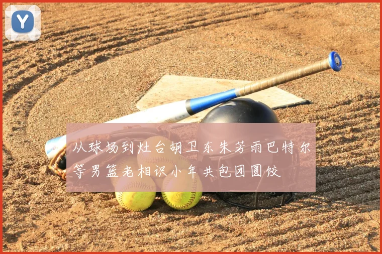 从球场到灶台胡卫东朱芳雨巴特尔等男篮老相识小年共包团圆饺