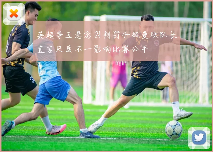 英超争五悬念因判罚升级曼联队长直言尺度不一影响比赛公平