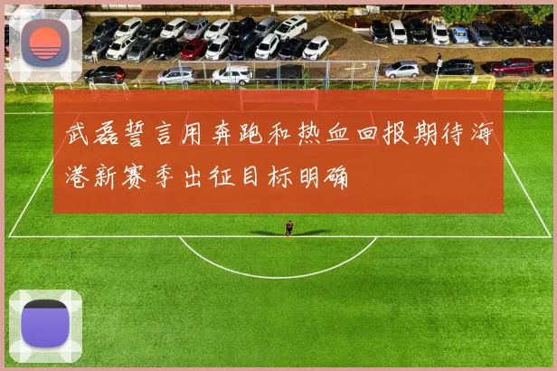 武磊誓言用奔跑和热血回报期待海港新赛季出征目标明确