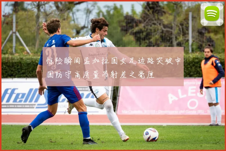 惊险瞬间孟加拉国女足边路突破中国防守高质量吊射差之毫厘