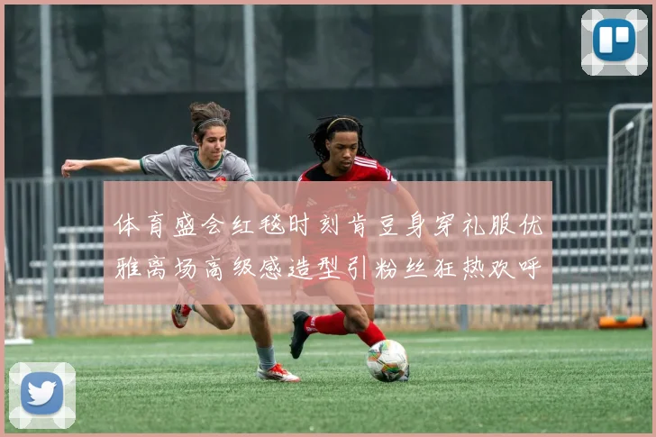 体育盛会红毯时刻肯豆身穿礼服优雅离场高级感造型引粉丝狂热欢呼