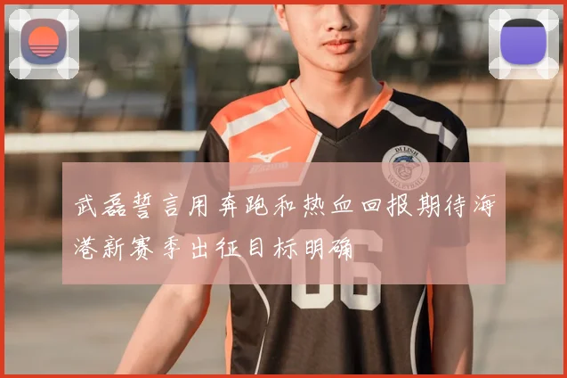 武磊誓言用奔跑和热血回报期待海港新赛季出征目标明确