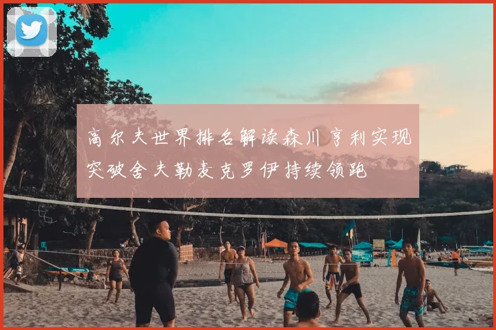 高尔夫世界排名解读森川亨利实现突破舍夫勒麦克罗伊持续领跑