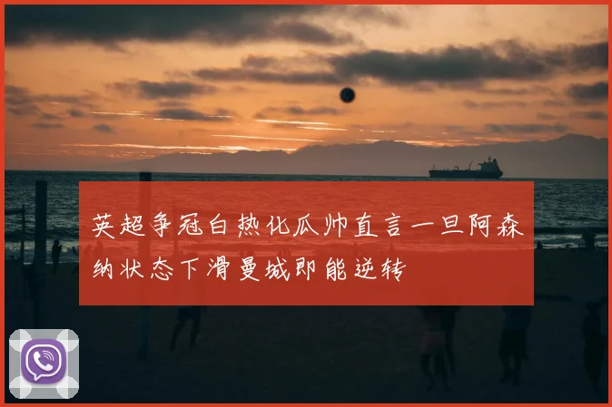 英超争冠白热化瓜帅直言一旦阿森纳状态下滑曼城即能逆转