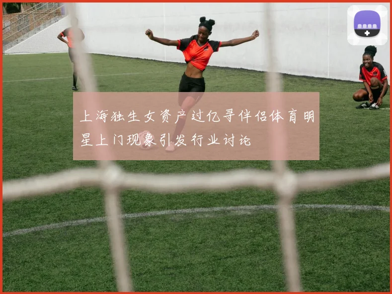 上海独生女资产过亿寻伴侣体育明星上门现象引发行业讨论