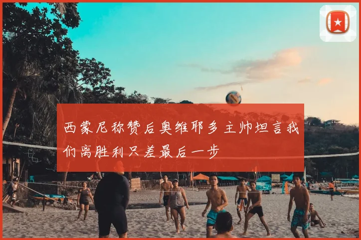 西蒙尼称赞后奥维耶多主帅坦言我们离胜利只差最后一步