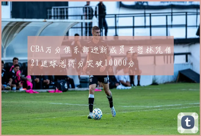CBA万分俱乐部迎新成员王哲林凭借21进球总得分突破10000分