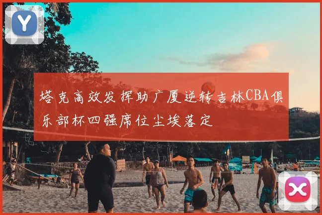 塔克高效发挥助广厦逆转吉林CBA俱乐部杯四强席位尘埃落定