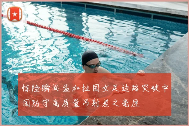 惊险瞬间孟加拉国女足边路突破中国防守高质量吊射差之毫厘