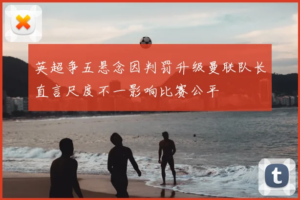 英超争五悬念因判罚升级曼联队长直言尺度不一影响比赛公平